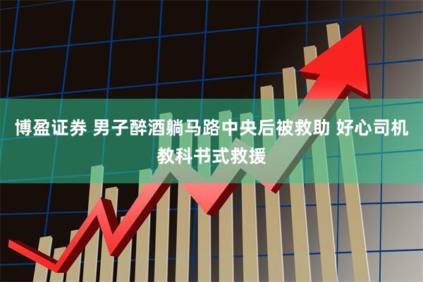 博盈证券 男子醉酒躺马路中央后被救助 好心司机教科书式救援