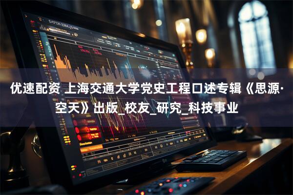 优速配资 上海交通大学党史工程口述专辑《思源·空天》出版_校友_研究_科技事业