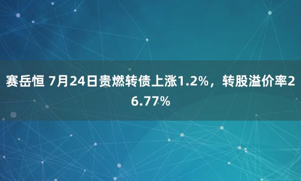 赛岳恒 7月24日贵燃转债上涨1.2%，转股溢价率26.77%