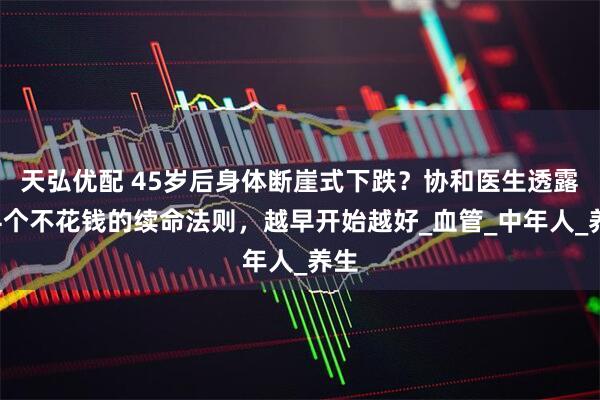 天弘优配 45岁后身体断崖式下跌？协和医生透露：4个不花钱的续命法则，越早开始越好_血管_中年人_养生