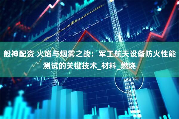 般神配资 火焰与烟雾之战：军工航天设备防火性能测试的关键技术_材料_燃烧