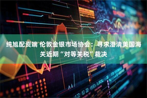 纯旭配资端 伦敦金银市场协会：寻求澄清美国海关近期“对等关税”裁决