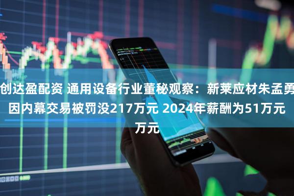 创达盈配资 通用设备行业董秘观察：新莱应材朱孟勇因内幕交易被罚没217万元 2024年薪酬为51万元