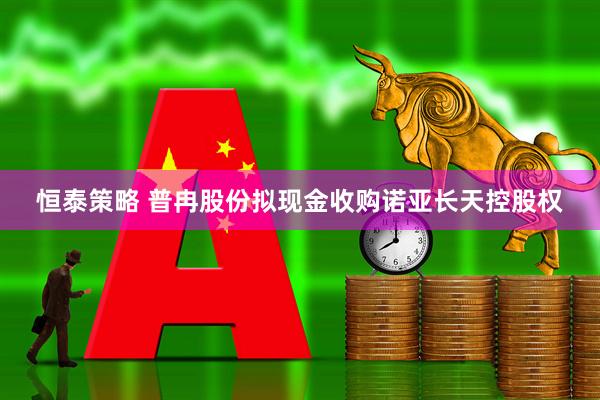 恒泰策略 普冉股份拟现金收购诺亚长天控股权
